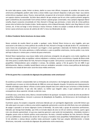 Ao outro lado apenas coube, limitar os danos, abafar os casos mais difíceis, incapazes de acreditar de como norte-
americanos privilegiados podiam odiar tanto a classe média e que estavam dispostos a tudo para impor seus valores
aristocráticos a qualquer preço. Poucos, nesse período, escaparam de se tornarem símbolos caídos e perseguidos por
um suposto sistema conservador. Ao leitor devo advertir de que sempre que há um crime a polícia primeiro pergunta
quem se beneficiou do assassinado? Com certeza nenhum suposto grupo conservador, mas a própria oligarquia liberal
canalha, boçal e assassina encastelada em Yale, Harvard e Chicago que promoveu a maior série de crimes políticos
jamais vista na história dos Estados Unidos. Senão vejamos, John e Edward Kennedy, Martin Luter King, Malcon X, John
Lennon, etc. A lista vai longe e inclui famosos e menos famosos. A ideia era solapar o estado de bem-estar social e
tornar o povo americano escravo de salários de US$ 7 a hora nos Mcdonalds da vida.
O último Presidente Norte-Americano de classe média
Nesse contexto do assalto liberal ao poder a qualquer custa, Richard Nixon tornou-se uma tragédia, pois que
associaram a ele todos os crimes políticos da canalha de Yale, Harvard e Chicago na década de 60 e 70 , envolvendo-o
numa trama de conspirações que tornaram sua imagem a mais queimada e destruída da história dos presidentes
norte-americanos. Ele nunca pertenceu a máfia nenhuma e, para os padrões americanos, morreu pobre e seu nome
até hoje é obscuro e sinistro para a maioria do povo americano.
Richard Nixon representava essa classe média norte-americana emergente do pós-guerra e era muito orgulhosa do
que vinha conseguido obter ao equilibrar valores individuais e coletivos, sociais e econômicos. A queda de Nixon ainda
não tinha posto a canalha liberal de Yale, Harvard e Chicago no poder. Seria preciso a ascensão da série de Presidentes
paspalhões Hollywoodianos para completar o serviço. Na verdade, apenas o fim da guerra fria em 1989 é que
definitivamente, liberou o maldito leviatã liberal como um verdadeiro vencedor e iniciou essas políticas de destruição
sistemática do estado de bem-estar social da classe média americana.
O Fim da guerra fria e a ascensão da oligarquia dos pederastas norte-americanos?
Os soviéticos já tinham compreendido bem as limitações do comunismo e do famigerado planejamento centralizado.
A questão para os russos no início da década de 1980 era como sair daquela situação. Foi preciso uma impressionante
retirada estratégica para liberar a Rússia e outros países daquele beco sem saída em que se tornara a União Soviética
e o próprio comunismo. O que eles não sabiam, ou melhor que ninguém sabia, é qual acabariam por ser as
consequências dessa aparente retirada ou derrota russa.
A retirada russa, como disse antes, liberou o leviatã neoliberal de quaisquer escrúpulos e através da série de presidente
paspalhões hollywoodianos iniciaram o processo de delapidação da República, da Democracia e da Constituição do
Estado Norte-Americano.
O primeiro passo, foi cooptar a esquerda americana liderada por um pornógrafo degenerado como Bill Clinton que
não sabia quem era o pai e a mãe era uma notória vagabunda pertencente a escória de Little Rock,mas com veleidades
de apagar o passado e se tornar oligarquia (como os Kennedy). Do outro lado, o grupo de assassinos profissionais,
liderados por George Bush (Daddy), que tinha se tornado depois de anos na CIA um notório criminoso, queria agora
criar uma dinastia apresentável, só que seus espermas geraram a pior prole de incompetentes, retardados mentais e
drogados jamais visto na história política norte-americana. No meio, o leviatã neoliberal de Yale, Harvard e Chicago
com sua subliteratura econômica do século 18 e 19 passa a manobrar esses paspalhões hollywoodianos até que em
11 de setembro a aliança desses canalhas todos promovem o golpe final que aniquila definitivamente o Estado
Americano, marcando a ascensão da oligarquia dos pederastas norte-americanos.
 