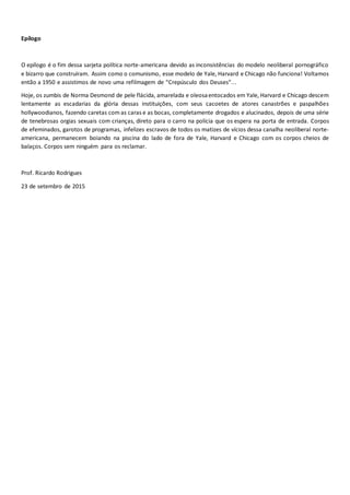 Epílogo
O epílogo é o fim dessa sarjeta política norte-americana devido as inconsistências do modelo neoliberal pornográfico
e bizarro que construíram. Assim como o comunismo, esse modelo de Yale, Harvard e Chicago não funciona! Voltamos
então a 1950 e assistimos de novo uma refilmagem de “Crepúsculo dos Deuses”...
Hoje, os zumbis de Norma Desmond de pele flácida, amarelada e oleosaentocados em Yale, Harvard e Chicago descem
lentamente as escadarias da glória dessas instituições, com seus cacoetes de atores canastrões e paspalhões
hollywoodianos, fazendo caretas com as caras e as bocas, completamente drogados e alucinados, depois de uma série
de tenebrosas orgias sexuais com crianças, direto para o carro na polícia que os espera na porta de entrada. Corpos
de efeminados, garotos de programas, infelizes escravos de todos os matizes de vícios dessa canalha neoliberal norte-
americana, permanecem boiando na piscina do lado de fora de Yale, Harvard e Chicago com os corpos cheios de
balaços. Corpos sem ninguém para os reclamar.
Prof. Ricardo Rodrigues
23 de setembro de 2015
 
