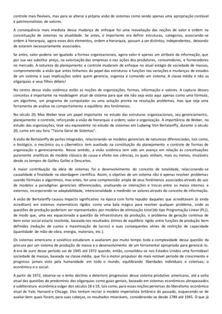 controle mais flexíveis, mas para se alterar a própria visão de sistemas como sendo apenas uma apropriação contável
e patrimonialistas de valores.
A consequência mais imediata dessa mudança de enfoque foi uma reavaliação das noções de valor e ordem na
conceituação de sistemas na atualidade. Se antes, o importante era definir estruturas, categorias, associando-se
ordem à hierarquia, agora esses dois elementos, ordem e hierarquia, passam a ser distintos, independentes, deixando
de estarem necessariamente associados.
Se antes, valor poderia ser igualado a formas organizacionais, agora valor é apenas um atributo da informação, que
por sua vez substitui preço, na valorização das empresas e nas ações dos produtores, consumidores, e fornecedores
no mercado. A natureza do planejamento e controle mudaram de enfoque no atual estágio da sociedade de massas,
comprometendo a visão que antes tínhamos do papel das estruturas e funções nas variações e mudanças de estados
de um sistema e suas implicações sobre quem gerencia, organiza e comando um sistema. A classe média e não as
oligarquias e seus filhos débeis!
No centro dessa visão sistêmica estão as noções de organizações, formas, informação e valores. A captura desses
conceitos é importante na modelagem atual de sistema para que ele não seja visto aqui apenas como uma fórmula,
um algoritmo, um programa de computador ou uma solução pronta na resolução problemas, mas que seja uma
ferramenta de análise no comportamento e equilíbrio dos fenômenos.
No século 20, Max Weber teve um papel importante no estudo das estruturas organizacionais, seu gerenciamento,
planejamento e controle, reforçando a visão de hierarquia e ordem; valor e organização. A importância de Weber, no
estudo das organizações, teve seu equivalente no estudo de sistemas em Ludwing Von Bertalanffy, durante o século
20, como em seu livro “Teoria Geral de Sistemas”.
A visão de Bertalanffy de partes integradas, relacionando-se modelos gerenciais de naturezas diferenciadas, tais como,
o biológico, o mecânico ou o cibernético tem auxiliado na constituição do planejamento e controle de formas de
organização e gerenciamento. Nesse sentido, a visão sistêmica tem sido um avanço em relação às conceituações
puramente analíticas do modelo clássico de causa e efeito nas ciências, os quais vinham, mais ou menos, imutáveis
desde os tempos de Galileu Galilei e Descartes.
A maior contribuição da ideia de sistemas foi o desenvolvimento do conceito de totalidade, relacionando-se
causalidade e finalidade na abordagem científica. Assim, o objetivo de um sistema não é apenas resolver problemas
usando fórmulas e algoritmos, mas antes, ter uma compreensão ampla de seus fenômenos associados através do uso
de modelos e paradigmas gerenciais diferenciados, analisando-se interações e trocas entre os meios internos e
externos, incorporando-se adaptabilidade, intencionalidade e medindo-se valores através do conceito de informação.
A visão de Bertalanffy causou impacto significativo na época com forte repudio daqueles que acreditavam (e ainda
acreditam) em sistemas matemáticos rígidos como uma bala mágica para resolver qualquer problema, onde as
questões de produção poderiam ser representados por modelos de otimização total (do tipo Programação Linear (PL)),
de modo que, uma vez equacionada a questão da infraestrutura da produção, o problema de geração contínua de
bem-estar social estaria resolvida, baseada nos resultados ótimos de equilíbrio rígido entre funções de produção bem
definidas (redução de custos e maximização de lucros) e suas consequentes séries de restrição de capacidade
(quantidade de mão-de-obra, energia, materiais, etc.).
Os sistemas americano e soviético estudaram e avaliaram por muito tempo toda a complexidade dessa questão da
procura por um sistema de produção de massa e o desenvolvimento de um ferramental apropriado para gerenciá-lo.
A era de ouro desse período vai de 1945 até 1972 quando, então, consolidou-se nos Estados Unidos uma formidável
sociedade de massas, baseada na classe média, que foi o motor propulsor do mais notável período de crescimento e
progresso jamais visto pela humanidade em todo o mundo, equilibrando liberdades individuais e coletivas; o
econômico e o social.
A partir de 1972, observa-se o lento declínio e deterioro progressivo desse sistema produtivo americano, até a volta
atual das questões do predomínio das oligarquias como guias geniais, baseado em sistemas econômicos ultrapassados
e subliteratura econômica vulgar dos séculos 18 e 19, tais como,para essas noções perversas do liberalismo econômico
atual de Yale, Harvard e Chicago. Eles tentam recriar o modelo imperialista britânico do passado, esquecendo-se de
avaliar bem quais foram, para suas cabeças, os resultados miseráveis, considerando-se desde 1789 até 1945. O que já
 