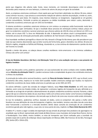 ponto que chegamos não adianta nada. Existe, nesse momento, um tremendo descompasso entre os valores
declarados pelas empresas em seus balanços, o sistema de valores de preços em geral da sociedade.
Assim, as empresas americanas continuam a fazer aquilo para que forambem adestradas nos últimos 30 anos, reduzir
custos otimizar recursos, o que provoca a concomitante redução de salários e declínio da produção, criando-se, assim,
um ciclo perverso para baixo. Em resposta, essas mesmas empresas se reorganizam, reagrupando-se em grandes
centros consumidores, fechando as portas em pequenas ou médias localidades para reduzir custos, destruindo o
condomínio econômico americano que em 1972 era formidável.
O sistema econômico e produtivo americano otimizou-se com certeza e as empresas estão funcionando muito bem
azeitadas (custos super otimizados). Só que o resultado desse processo de otimização contínuo reduziu preços em
geral no condomínio econômico nacional americano que oferecia salários de US$ 40 a hora em Detroit em 1972 e os
reduziu até os atuais US$ 7 a hora nos Mcdonalds da vida. A depressão de valores atual é correspondente a esse
tremendo processo de otimização promovido pelos neoliberais de Yale Harvard e Chicago nos últimos 30 anos.
Essa insanidade neoliberal pornográfica e bizarra de Yale, Harvard e Chicago foi tão intensa para não perceberem que
tudo isso que estamos descrevendo aqui ao leitor ocorreu de forma lenta, grave e dramática nos últimos 30 anos em
Detroit e regiões, atingindo-se Buffalo até Pittsburg, resvalando-se, a crise continua de rebaixamento e perdas de ativo
até Toronto no Canadá.
Quando a mente não pensa, as cabeças desses canalhas neoliberais norte-americanos e da criminosa soldadesca
Chinesa vão sofrer com certeza!
O Uso de Modelos Heurísticos (Ad Hoc) e de Otimização Total (P.L.): uma avaliação real para o caso presente da
logística brasileira
A partir das discussões acima, podemos apresentar um caso esclarecedor de como o embate entre modelos Ad Hoc
versus Modelos de otimização Total (P.L.) podem esclarecer toda a complexidade da grave crise combinada americana
e chinesa da atualidade.
A construção da malha viária nacional brasileira, a partir do Plano de Estradas Federais de 1972, aqui no Brasil, como
já havíamos dito antes, inspirou-se no muito bem-sucedido modelo americano análogo que resultou no riquíssimo
condomínio econômico da classe-média americana no período que vai de 1945 até 1972.
Os valores definidos a partir das estradas de rodagem federais, nesse Plano Viário Brasileiro de 1972, teve como
objetivo, assim como nos Estados Unidos, de representar a estrutura logística de transportes do país, definindo-se e
formando-se ao longo de um período o desenvolvimento do próprio condomínio econômico nacional. Portanto, a ideia
agora é de que se coletarmos dados do uso atual dessa malha com certeza vamos revelar como funciona a modelagem
econômica de transportes das empresas e do mercado aqui no Brasil e de como seus recursos estão sendo otimizados.
Se isso for verdadeiro, poderemos verificar, baseado em dados, como se comportam não apenas a malha viária
brasileira nas suas definições de rotas de transportes e logística, mas também, teremos uma ideia clara de como deve
estar funcionando a economia e o mercado brasileiro dentro desse conceito da construção de um condomínio
econômico gerado pela rede logística, o que está, no nosso ponto de vista, implícito no Plano Viário Nacional de 1972.
A tabela nº 1, mostra a seguir os dados de exportação da soja através da principal área produtora do agronegócio na
atualidade aqui no Brasil, representada pelo Estado de Mato Grosso e seus municípios de Campo Novo Parecis, Sorriso
e Rondonópolis. Essa tabela, mostra também, as rotas de transportes que foram realizadas para o translado do
produto (soja) até os portos de embarque dessas exportações em Manaus (AM), São Francisco do Sul (SC), Paranaguá
(PR), Santos (SP) e Vitória (ES).
 