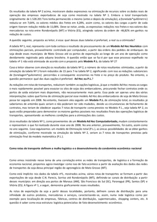 Os resultados da tabela Nº 2 acima, mostraram dados expressivos na otimização de recursos sobre os dados reais de
operação das empresas exportadoras de soja como mostrado na tabela Nº 1. Embora o total transportado
originalmente de 1.528.201 Tons tenha permanecido o mesmo (antes e depois da simulação), a (tonelada*quilômetro)
reduziu-se em 7,64%, os valores médios dos fretes em 4,28%, assim como, os valores das cargas a partir de cada
origem tiveram redução média de 11,08%. Deve-se notar, ainda, as expressivas reduções nos fretes e nos valores das
mercadorias na rota entre Rondonópolis (MT) e Vitória (ES), atingindo valores da ordem de -46,82% em ganhos na
redução de custos.
A questão seguinte, proposta ao leitor, é essa: qual dessas duas tabelas é preferível, a real ou a otimizada?
A tabela Nº 1, real, representa com toda certeza o resultado do processamento de um Modelo Ad Hoc Heurístico com
otimizações parciais, provavelmente controlado por computador, a partir das ordens dos pedidos de embarques da
soja desde esses municípios de Mato Grosso até os portos de exportação ao longo de um ano de operação como
devidamente registrado pela aduana brasileira. A questão então que se faz é por que esse processo espelhado na
tabela nº 1 não está otimizada de acordo com o proposto pelo Modelo P.L. da tabela Nº 2?
Caso o leitor observe com atenção os resultados da tabela Nº 2, o número de rotas resultantes otimizadas, a partir da
simulação da tabela Nº 1 foram reduzidos de 15 para 7 na tabela Nº 2, significando com isso as reduções substanciais
de (tonelagem*quilometro) percorridas e consequente economias no frete e no preço do produto. No entanto, a
questão permanece qual das duas opções é preferível: Ad Hoc ou P.L.?
As reduções em rotas de transportes, reduziram também as opções logísticas, já que o modelo Ad Hoc moveu as cargas
o mais rapidamente possível para esvaziar os silos de sojas dos embarcadores, procurando fechar contratos onde os
portos de saída estariam mais disponíveis, não necessariamente mais perto. Essa pode ser apenas uma das várias
interpretações sobre qual forma de otimização parcial esse modelo Ad Hoc dos embarcadores de soja de Mato Grosso
possa ter seguido em 2008. No entanto, tivessem eles seguido um Modelo P.L. de otimização total, os resultados já
saberíamos de antemão quais seriam e não poderiam ter sido mudados, devido as circunstancias de fechamento de
contratos, mas teriam de obedecer aquelas 7 rotas de transporte como previsto no Modelo P.L., veja tabela Nº 2, os
quais estão preparados para demonstrar os maiores ganhos possíveis nos resultados finais das operações logísticas de
transportes, apresentando as melhores condições para a otimizações dos custos.
Já os resultados da tabela Nº 1, como provenientes de um Modelo Ad Hoc Computadorizado, mudam constantemente
e representam o que foi realizado durante esse ano de 2008. No ano anterior, provavelmente, foi outro, assim como
no ano seguinte. Caso seguíssemos um modelo de Otimização total (P.L.), as únicas possibilidades de se obter ganhos
de otimização, conforme mostrado na simulação da tabela Nº 2, seriam as 7 rotas de transportes previstas pela
otimização final do modelo matemática (P.L.).
Como rotas de transporte definem a malha logística e o desenvolvimento do condomínio econômico nacional
Como vimos insistindo nesse tema de uma correlação entre as redes de transportes, de logística e a formação da
economia nacional, propomos agora investigar como isso de fato acontece a partir da avaliação dos dados das redes
de transportes da soja dessa principal região do agronegócio de Mato Grosso (MT).
Como está implícito nos dados da tabela nº1, mostrados acima, várias rotas de transportes se formam a partir das
exportações de soja desde C.N. Parecis, Sorriso até Rondonópolis (MT), definindo-se canais de distribuição a partir
desses municípios em direção aos portos de Manaus (AM), São Francisco do Sul (SC), Paranaguá (PR), Santos (SP) e
Vitória (ES). A figura nº 1, a seguir, demonstra graficamente esses resultados.
As rotas de exportação da soja a partir dessas localidades, portanto, definem canais de distribuição para uma
infinidade de outros produtos, mercadorias e serviços, caracterizando-se, assim, numa rede logística como por
exemplo para localização de empresas, fábricas, centros de distribuição, supermercados, shopping centers, etc. A
questão é saber como essa estrutura logística potencializa de fato desenvolvimento econômico.
 