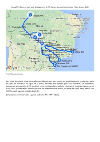 Figura Nº 1: Rotas de Exportação da Soja a partir de C.N. Parecis, Sorriso e Rondonópolis - Mato Grosso - 2008
Fonte: Elaborado pelo autor
Para tentar demonstrar nosso ponto, elegemos 54 municípios para compor um possível potencial econômico a partir
das rotas de exportação da figura nº 1, acima, definindo dois aspectos para cada localidade; um econômico,
descrevendo a composição do PIB Municipal em termos de produção agrícola, industrial, de serviços e impostos, e um
outro social, que descreve o perfil educacional dos jovens em idade escolar, da renda per capita média mensal e do
IDH-Municipal, seguindo os dados do I.B.G.E.
Os resultados podem ser vistos seguindo as tabelas Nº 3 e Nº 4 a baixo.
 