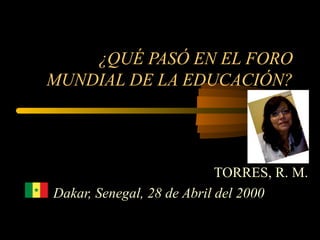 ¿QUÉ PASÓ EN EL FORO
MUNDIAL DE LA EDUCACIÓN?




                            TORRES, R. M.
Dakar, Senegal, 28 de Abril del 2000
 