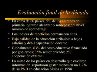 Evaluación final de la década
• En cerca de 60 países, 5% de los alumnos de
  primaria lograron alcanzar o sobrepasar el nivel
  mínimo de aprendizaje.
• Los índices de repetición permanecen altos.
• Baja calidad de la educación atribuible a bajos
  salarios y débil capacitación docente.
• Globalmente, 63% del costo educativo financiado
  por gobiernos; 35% sector privado; 2%
  cooperación externa.
• La mitad de los países en desarrollo que enviaron
  información, reportaron gastar menos en un 1.7%
  de su PNB en educación básica en 1998
 