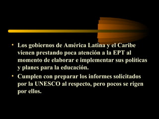 • Los gobiernos de América Latina y el Caribe
  vienen prestando poca atención a la EPT al
  momento de elaborar e implementar sus políticas
  y planes para la educación.
• Cumplen con preparar los informes solicitados
  por la UNESCO al respecto, pero pocos se rigen
  por ellos.
 
