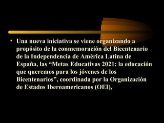 • Una nueva iniciativa se viene organizando a
  propósito de la conmemoración del Bicentenario
  de la Independencia de América Latina de
  España, las “Metas Educativas 2021: la educación
  que queremos para los jóvenes de los
  Bicentenarios”, coordinada por la Organización
  de Estados Iberoamericanos (OEI),
 