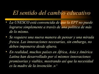El sentido del cambio educativo
• La UNESCO está convencida de que la EPT no puede
  lograrse simplemente a través de una política de más
  de lo mismo.
• Se requiere una nueva manera de pensar y una mirada
  fresca. Las innovaciones necesarias, sin embargo, no
  deben imponerse desde afuera.
• En realidad, muchos países en África, Asia y América
  Latina han desarrollado por sí mismos innovaciones
  promisorias y viables, mostrando así que la necesidad
  es la madre de la invención .» 1
 