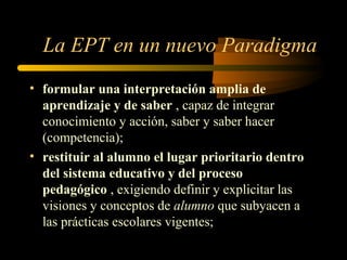 La EPT en un nuevo Paradigma
• formular una interpretación amplia de
  aprendizaje y de saber , capaz de integrar
  conocimiento y acción, saber y saber hacer
  (competencia);
• restituir al alumno el lugar prioritario dentro
  del sistema educativo y del proceso
  pedagógico , exigiendo definir y explicitar las
  visiones y conceptos de alumno que subyacen a
  las prácticas escolares vigentes;
 