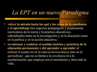 La EPT en un nuevo Paradigma
• volver la mirada hacia los qué y los cómo de la enseñanza
  y el aprendizaje (los aspectos pedagógicos y propiamente
  curriculares de la teoría y la práctica educativas),
  subordinados tanto en la investigación y en la discusión como
  en la política y en la acción educativa;
• revalorizar y reubicar el sentido (teórico y práctico) de la
  educación permanente y del aprender a aprender al
  colocar el acento no en la educación/enseñanza sino en el
  aprendizaje , que no se limita a la enseñanza ni a la
  escolarización, que empieza con el nacimiento y dura toda la
  vida;
 