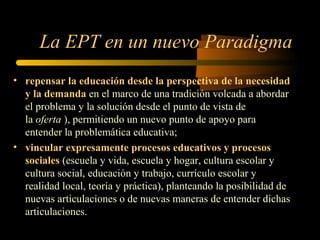 La EPT en un nuevo Paradigma
• repensar la educación desde la perspectiva de la necesidad
  y la demanda en el marco de una tradición volcada a abordar
  el problema y la solución desde el punto de vista de
  la oferta ), permitiendo un nuevo punto de apoyo para
  entender la problemática educativa;
• vincular expresamente procesos educativos y procesos
  sociales (escuela y vida, escuela y hogar, cultura escolar y
  cultura social, educación y trabajo, currículo escolar y
  realidad local, teoría y práctica), planteando la posibilidad de
  nuevas articulaciones o de nuevas maneras de entender dichas
  articulaciones.
 