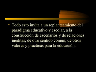 • Todo esto invita a un replanteamiento del
  paradigma educativo y escolar, a la
  construcción de escenarios y de relaciones
  inéditas, de otro sentido común, de otros
  valores y prácticas para la educación.
 