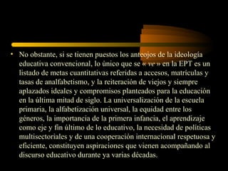 • No obstante, si se tienen puestos los anteojos de la ideología
  educativa convencional, lo único que se « ve » en la EPT es un
  listado de metas cuantitativas referidas a accesos, matrículas y
  tasas de analfabetismo, y la reiteración de viejos y siempre
  aplazados ideales y compromisos planteados para la educación
  en la última mitad de siglo. La universalización de la escuela
  primaria, la alfabetización universal, la equidad entre los
  géneros, la importancia de la primera infancia, el aprendizaje
  como eje y fin último de lo educativo, la necesidad de políticas
  multisectoriales y de una cooperación internacional respetuosa y
  eficiente, constituyen aspiraciones que vienen acompañando al
  discurso educativo durante ya varias décadas.
 