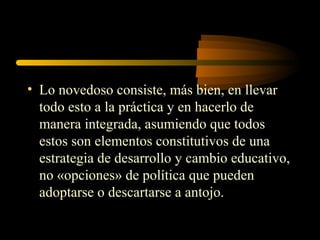 • Lo novedoso consiste, más bien, en llevar
  todo esto a la práctica y en hacerlo de
  manera integrada, asumiendo que todos
  estos son elementos constitutivos de una
  estrategia de desarrollo y cambio educativo,
  no «opciones» de política que pueden
  adoptarse o descartarse a antojo.
 
