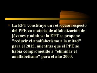 • La EPT constituye un retroceso respecto
  del PPE en materia de alfabetización de
  jóvenes y adultos: la EPT se propone
  "reducir el analfabetismo a la mitad"
  para el 2015, mientras que el PPE se
  había comprometido a "eliminar el
  analfabetismo" para el año 2000.
 