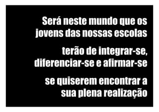 Será neste mundo que os
jovens das nossas escolas
terão de integrar-se,
diferenciar-se e afirmar-se
se quiserem encontrar a
sua plena realização
 