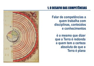 Falar de competências a
quem trabalha com
disciplinas, conteúdos
e conhecimentos
é o mesmo que dizer
que a Terra é redonda
a quem tem a certeza
absoluta de que a
Terra é plana
1. O DESAFIO DAS COMPETÊNCIAS
 