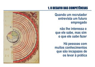 Quando um recrutador
entrevista um futuro
empregado
não lhe interessa o
que ele sabe, mas sim
o que ele sabe fazer
Há pessoas com
muitos conhecimentos
que são incapazes de
os levar à prática
1. O DESAFIO DAS COMPETÊNCIAS
 