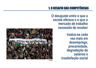 O desajuste entre o que a
escola oferece e o que o
mercado de trabalho
necessita de receber
1. O DESAFIO DAS COMPETÊNCIAS
traduz-se cada
vez mais em
desemprego,
precariedade,
degradação de
salários e
insatisfação social© Público
 