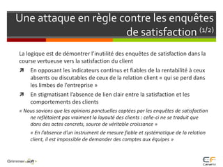 Une attaque en règle contre les enquêtes de satisfaction (1/2)	La logique est de démontrer l’inutilité des enquêtes de satisfaction dans la course vertueuse vers la satisfaction du clientEn opposant les indicateurs continus et fiables de la rentabilité à ceux absents ou discutables de ceux de la relation client « qui se perd dans les limbes de l’entreprise » En stigmatisant l’absence de lien clair entre la satisfaction et les comportements des clients« Nous savions que les opinions ponctuelles captées par les enquêtes de satisfaction ne reflétaient pas vraiment la loyauté des clients : celle-ci ne se traduit que dans des actes concrets, source de véritable croissance » 	« En l’absence d’un instrument de mesure fiable et systématique de la relation client, il est impossible de demander des comptes aux équipes »