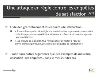 Une attaque en règle contre les enquêtes de satisfaction (1/2)Et de dénigrer totalement les enquêtes de satisfaction …« Souvent les enquêtes de satisfaction conduisent les responsables concernés à croire leurs prestations excellentes, alors que les clients les trouvent moyennes , voire médiocre » « …la mesure de la qualité de la relation client en restait à l’âge de pierre, entravée par la pseudo-science des enquêtes de satisfaction.»…mais sans autres arguments que des exemples de mauvaise utilisation  des enquêtes…dans le meilleur des cas