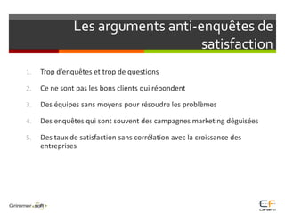 Les arguments anti-enquêtes de satisfactionTrop d’enquêtes et trop de questionsCe ne sont pas les bons clients qui répondentDes équipes sans moyens pour résoudre les problèmes Des enquêtes qui sont souvent des campagnes marketing déguiséesDes taux de satisfaction sans corrélation avec la croissance des entreprises
