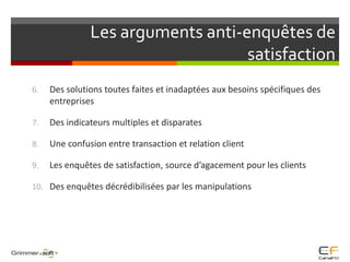 Les arguments anti-enquêtes de satisfactionDes solutions toutes faites et inadaptées aux besoins spécifiques des entreprises	Des indicateurs multiples et disparatesUne confusion entre transaction et relation clientLes enquêtes de satisfaction, source d’agacement pour les clientsDes enquêtes décrédibilisées par les manipulations