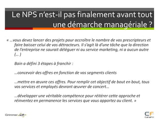 Le NPS n’est-il pas finalement avant tout une démarche managériale ?« …vous devez lancer des projets pour accroître le nombre de vos prescripteurs et faire baisser celui de vos détracteurs. Il s’agit là d’une tâche que la direction de l’entreprise ne saurait déléguer ni au service marketing, ni a aucun autre (… ) 	Bain a défini 3 étapes à franchir : 	…concevoir des offres en fonction de vos segments clients	…mettre en œuvre ces offres. Pour remplir cet objectif de bout en bout, tous vos services et employés devront œuvrer de concert…	…développer une véritable compétence pour réitérer cette approche et réinventez en permanence les services que vous apportez au client. »  