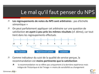 Le mal qu’il faut penser du NPSLes regroupements de notes du NPS sont arbitraires : pas d’échelle sémantique » On peut parfaitement appliquer cet arbitraire sur une question de satisfaction en ayant à peu près les mêmes résultats (cf. démo), car tout tient dans les regroupements effectuésComme indicateur du suivi de la qualité de service perçue, la recommandation est moins pertinente que la satisfaction  la recommandation ne se réfère pas uniquement à la dernière expérience mais intègre de l’historique et de l’image => moins de sensibilité au changement