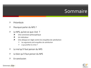 SommairePréambulePourquoi parler du NPS ?Le NPS, qu’est-ce que c’est  ?Une conviction philosophiqueUn indicateurUne attaque en règle contre les enquêtes de satisfactionles arguments anti-enquêtes de satisfactionà qui profite le crime ?Le mal qu’il faut penser du NPS Le bien qu’il faut penser du NPSEn conclusion