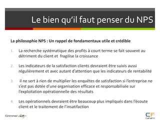 Le bien qu’il faut penser du NPSLa philosophie NPS : Un rappel de fondamentaux utile et crédibleLa recherche systématique des profits à court terme se fait souvent au détriment du client et  fragilise la croissanceLes indicateurs de la satisfaction clients devraient être suivis aussi régulièrement et avec autant d’attention que les indicateurs de rentabilité il ne sert à rien de multiplier les enquêtes de satisfaction si l’entreprise ne s’est pas dotée d’une organisation efficace et responsabilisée sur l’exploitation opérationnelle des résultats Les opérationnels devraient être beaucoup plus impliqués dans l’écoute client et le traitement de l’insatifaction