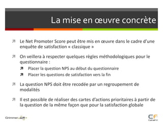 La mise en œuvre concrèteLe Net Promoter Score peut être mis en œuvre dans le cadre d’une enquête de satisfaction « classique »On veillera à respecter quelques règles méthodologiques pour le questionnaire :Placer la question NPS au début du questionnairePlacer les questions de satisfaction vers la finLa question NPS doit être recodée par un regroupement de modalitésIl est possible de réaliser des cartes d’actions prioritaires à partir de la question de la même façon que pour la satisfaction globale