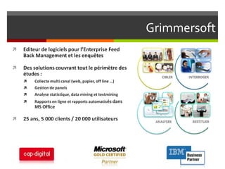 Grimmersoft Editeur de logiciels pour l’Enterprise Feed Back Management et les enquêtesDes solutions couvrant tout le périmètre des études :Collecte multi canal (web, papier, off line …)Gestion de panelsAnalyse statistique, data mining et textminingRapports en ligne et rapports automatisés dans MS Office25 ans, 5 000 clients / 20 000 utilisateurs