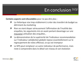 En conclusion (1/3)Certains aspects sont discutables pour ne pas dire plus :La rhétorique vise trop visiblement à créer des transfert de budget au détriment du marketingRien ne vient étayer sérieusement l’affirmation de l’inutilité des enquêtes, les arguments mis en avant portant davantage sur une mauvaise utilisation des enquêtes , La démonstration de la supériorité de l’indicateur recommandation sur l’indicateur satisfaction globale repose essentiellement sur le regroupement de notes effectué, ce qui est trompeurLe NPS peut remplacer un autre indicateur de performance, mais reste à comprendre dans le détail son niveau et son évolution 
