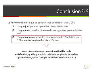 Conclusion (3/3)Le NPS comme indicateur de performance en relation client, OK : chaque jour pour récupérer les clients insatisfaitschaque mois dans les réunions de management pour redresser le tirchaque année ou semestre pour comprendre l’évolution du NPS et mettre en place les plans d’actionAvec nécessairement une vision détaillée de la satisfaction, quelle que soit la méthode employée (enquêtes quantitatives, Focus Groupe, entretiens semi-directifs…)