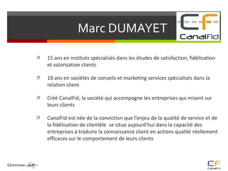 			Marc DUMAYET         15 ans en instituts spécialisés dans les études de satisfaction, fidélisation et valorisation clients 10 ans en sociétés de conseils et marketing services spécialisés dans la relation client Créé CanalFid, la société qui accompagne les entreprises qui misent sur leurs clients CanalFid est née de la conviction que l’enjeu de la qualité de service et de la fidélisation de clientèle  se situe aujourd’hui dans la capacité des entreprises à traduire la connaissance client en actions qualité réellement efficaces sur le comportement de leurs clients