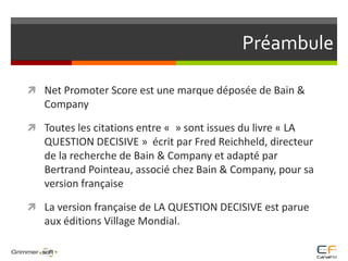 PréambuleNet Promoter Score est une marque déposée de Bain & CompanyToutes les citations entre «  » sont issues du livre « LA QUESTION DECISIVE »  écrit par Fred Reichheld, directeur de la recherche de Bain & Company et adapté par Bertrand Pointeau, associé chez Bain & Company, pour sa version françaiseLa version française de LA QUESTION DECISIVE est parue aux éditions Village Mondial. 