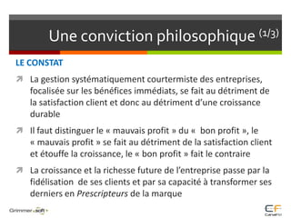 Une conviction philosophique (1/3)LE CONSTATLa gestion systématiquement courtermiste des entreprises, focalisée sur les bénéfices immédiats, se fait au détriment de la satisfaction client et donc au détriment d’une croissance durableIl faut distinguer le « mauvais profit » du «  bon profit », le « mauvais profit » se fait au détriment de la satisfaction client et étouffe la croissance, le « bon profit » fait le contraireLa croissance et la richesse future de l’entreprise passe par la fidélisation  de ses clients et par sa capacité à transformer ses derniers en Prescripteurs de la marque