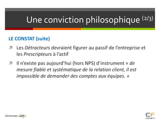 Une conviction philosophique (2/3)LE CONSTAT (suite)Les Détracteurs devraient figurer au passif de l’entreprise et les Prescripteurs à l’actif Il n’existe pas aujourd’hui (hors NPS) d’instrument « de mesure fiable et systématique de la relation client, il est impossible de demander des comptes aux équipes. »