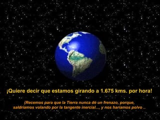 ¡Quiere decir que estamos girando a 1.675 kms. por hora!
(Recemos para que la Tierra nunca dé un frenazo, porque,
saldríam...