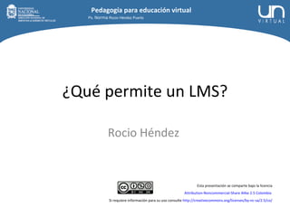 ¿Qué permite un LMS? Rocio Héndez  Esta presentación se comparte bajo la licencia Attribution-Noncommercial-Share Alike 2.5 Colombia   Si requiere información para su uso consulte  http://creativecommons.org/licenses/by-nc-sa/2.5/co/ Ps.  Norma  Rocio Héndez Puerto Pedagogía para educación virtual 