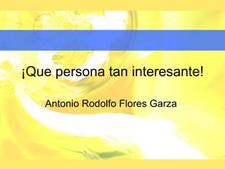 ¡Que persona tan interesante!

   Antonio Rodolfo Flores Garza
 