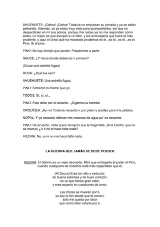 AHUEHUETE: ¡Calma! ¡Calma! Todavía no empiezan su jornada y ya se están
peleando. Además, yo ya estoy muy viejo para acompañarlos, así que no
desperdicien en mí sus polvos, porque mis raíces ya no me responden como
antes. Lo mejor es que escojan a un líder, y les aconsejaría que fuera el más
prudente, y aquí el único que ha mostrado prudencia es el...es el...es el...es el
Pino. Si el pino.

PINO: No hay tiempo que perder. Prepárense a partir.

SAUCE: ¿Y hacia donde debemos ir primero?

(Cruza una estrella fugaz)

ROSA: ¿Qué fue eso?

AHUEHUETE: Una estrella fugaz.

PINO: Sintieron lo mismo que yo.

TODOS: Sí, sí, sí...

PINO: Esto debe ser el corazón...¡Sigamos la estrella!

ORQUÍDEA: ¡Ay no! Todavía necesito ir por polen y aceites para mis pétalos.

NOPAL: Y yo necesito rellenar mis reservas de agua pa’ no secarme.

PINO: De acuerdo, cada quien recoja lo que le haga falta. (A la Hiedra, que no
se mueve) ¿A ti no te hace falta nada?

HIEDRA: No, a mi no me hace falta nada.



                LA GUERRA QUE JAMÁS SE DEBE PERDER


HIEDRA: El Sabino es un viejo decrepito. Mira que entregarle el poder al Pino,
        cuando cualquiera de nosotros está más capacitado que él.

                         (Al Sauce) Eres tan alto y seductor,
                       de buena estampa y de buen corazón,
                             se ve que tienes gran valor,
                       y eres experto en cuestiones de amor.

                            Las chicas se mueren por ti,
                         yo soy tu fan desde que te conocí,
                              sólo me queda por decir
                            que como líder votaría por ti.
 