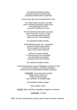 Es importante manejar el poder,
                     la guerra que jamás se debe perder,
                   la sociedad rendida ante ti te aclamará.

               Chicas, tengo algo que comentarles de flor a flor.

                   (A la Rosa) Hablo con pena y con dolor
                 pues no debemos descuidar nuestro honor.
                          Si el profeta bajó como flor
                       que el Pino sea líder es un error.

                 (A la Orquídea)Orquídea tienes que pelear,
                     que no te ignoren y te den...tu lugar.
                       Como una reina debes gobernar,
                       destrona al Pino, hazlo decapitar.

                       Es importante manejar el poder...

                  (Al Nopal)Nopal querido, sos... fenomenal,
                       aunque no tengas nada cerebral.
                       Con tus espinas no tendrás rival,
                        eres mi mero macho semental.

                         (Al Pino) Te vengo a felicitar,
                      tu nombramiento no es casualidad;
                         has demostrado la capacidad
                        para guiar esta misión celestial.

                       Es importante manejar el poder...

        (A ella misma)Aunque sé que el liderazgo lo merezco yo más,
                pues excedo en talento y coeficiente intelectual.
            Como soy la más astuta debería protestar y gobernar.

                   COMPAÑÍA: Yo sé que puedo controlar
                        desde la tierra, cielo y mar.
                          Nadie me puede igualar,
                    soy lo perfecto, no se puede negar.

                       Es importante manejar el poder...

                            Ganar, pelear, luchar...

        HIEDRA: Matar, sacrificar, despellejar, despepitar, envenenar.

                            COMPAÑÍA: ¡Triunfar!


PINO: (A todos, preparándose a partir) ¿Listos? Adiós don Sabino, trataré de
 