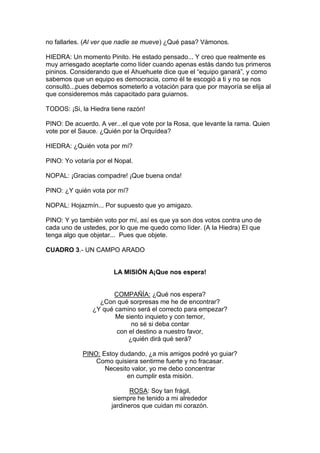 no fallarles. (Al ver que nadie se mueve) ¿Qué pasa? Vámonos.

HIEDRA: Un momento Pinito. He estado pensado... Y creo que realmente es
muy arriesgado aceptarte como líder cuando apenas estás dando tus primeros
pininos. Considerando que el Ahuehuete dice que el “equipo ganará”, y como
sabemos que un equipo es democracia, como él te escogió a ti y no se nos
consultó...pues debemos someterlo a votación para que por mayoría se elija al
que consideremos más capacitado para guiarnos.

TODOS: ¡Si, la Hiedra tiene razón!

PINO: De acuerdo. A ver...el que vote por la Rosa, que levante la rama. Quien
vote por el Sauce. ¿Quién por la Orquídea?

HIEDRA: ¿Quién vota por mí?

PINO: Yo votaría por el Nopal.

NOPAL: ¡Gracias compadre! ¡Que buena onda!

PINO: ¿Y quién vota por mí?

NOPAL: Hojazmín... Por supuesto que yo amigazo.

PINO: Y yo también voto por mí, así es que ya son dos votos contra uno de
cada uno de ustedes, por lo que me quedo como líder. (A la Hiedra) El que
tenga algo que objetar... Pues que objete.

CUADRO 3.- UN CAMPO ARADO


                       LA MISIÓN A¡Que nos espera!


                       COMPAÑÍA: ¿Qué nos espera?
                  ¿Con qué sorpresas me he de encontrar?
                ¿Y qué camino será el correcto para empezar?
                       Me siento inquieto y con temor,
                             no sé si deba contar
                        con el destino a nuestro favor,
                            ¿quién dirá qué será?

            PINO: Estoy dudando, ¿a mis amigos podré yo guiar?
                Como quisiera sentirme fuerte y no fracasar.
                   Necesito valor, yo me debo concentrar
                          en cumplir esta misión.

                             ROSA: Soy tan frágil,
                       siempre he tenido a mi alrededor
                      jardineros que cuidan mi corazón.
 
