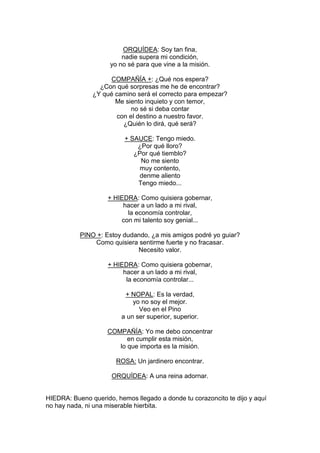 ORQUÍDEA: Soy tan fina,
                         nadie supera mi condición,
                     yo no sé para que vine a la misión.

                    COMPAÑÍA +: ¿Qué nos espera?
                 ¿Con qué sorpresas me he de encontrar?
               ¿Y qué camino será el correcto para empezar?
                      Me siento inquieto y con temor,
                            no sé si deba contar
                       con el destino a nuestro favor.
                         ¿Quién lo dirá, qué será?

                          + SAUCE: Tengo miedo.
                              ¿Por qué lloro?
                             ¿Por qué tiemblo?
                               No me siento
                               muy contento,
                               denme aliento
                              Tengo miedo...

                    + HIEDRA: Como quisiera gobernar,
                         hacer a un lado a mi rival,
                          la economía controlar,
                        con mi talento soy genial...

           PINO +: Estoy dudando, ¿a mis amigos podré yo guiar?
               Como quisiera sentirme fuerte y no fracasar.
                             Necesito valor.

                    + HIEDRA: Como quisiera gobernar,
                         hacer a un lado a mi rival,
                          la economía controlar...

                          + NOPAL: Es la verdad,
                             yo no soy el mejor.
                               Veo en el Pino
                         a un ser superior, superior.

                    COMPAÑÍA: Yo me debo concentrar
                          en cumplir esta misión,
                       lo que importa es la misión.

                       ROSA: Un jardinero encontrar.

                      ORQUÍDEA: A una reina adornar.


HIEDRA: Bueno querido, hemos llegado a donde tu corazoncito te dijo y aquí
no hay nada, ni una miserable hierbita.
 