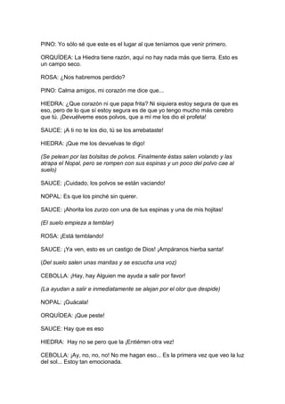 PINO: Yo sólo sé que este es el lugar al que teníamos que venir primero.

ORQUÍDEA: La Hiedra tiene razón, aquí no hay nada más que tierra. Esto es
un campo seco.

ROSA: ¿Nos habremos perdido?

PINO: Calma amigos, mi corazón me dice que...

HIEDRA: ¿Que corazón ni que papa frita? Ni siquiera estoy segura de que es
eso, pero de lo que sí estoy segura es de que yo tengo mucho más cerebro
que tú. ¡Devuélveme esos polvos, que a mí me los dio el profeta!

SAUCE: ¡A ti no te los dio, tú se los arrebataste!

HIEDRA: ¡Que me los devuelvas te digo!

(Se pelean por las bolsitas de polvos. Finalmente éstas salen volando y las
atrapa el Nopal, pero se rompen con sus espinas y un poco del polvo cae al
suelo)

SAUCE: ¡Cuidado, los polvos se están vaciando!

NOPAL: Es que los pinché sin querer.

SAUCE: ¡Ahorita los zurzo con una de tus espinas y una de mis hojitas!

(El suelo empieza a temblar)

ROSA: ¡Está temblando!

SAUCE: ¡Ya ven, esto es un castigo de Dios! ¡Ampáranos hierba santa!

(Del suelo salen unas manitas y se escucha una voz)

CEBOLLA: ¡Hay, hay Alguien me ayuda a salir por favor!

(La ayudan a salir e inmediatamente se alejan por el olor que despide)

NOPAL: ¡Guácala!

ORQUÍDEA: ¡Que peste!

SAUCE: Hay que es eso

HIEDRA: Hay no se pero que la ¡Entiérren otra vez!

CEBOLLA: ¡Ay, no, no, no! No me hagan eso... Es la primera vez que veo la luz
del sol... Estoy tan emocionada.
 
