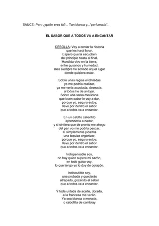 SAUCE: Pero ¿quién eres tú?... Tan blanca y...“perfumada”.


               EL SABOR QUE A TODOS VA A ENCANTAR


                     CEBOLLA: Voy a contar la historia
                             que les hará llorar.
                          Espero que la escuchen
                         del principio hasta el final.
                         Hundida vivo en la tierra,
                        entre gusanos y humedad,
                     mas siempre he soñado aquel lugar
                            donde quisiera estar.

                       Sobre unas regias enchiladas
                            yo me podría realizar,
                      ya me vería acostada, deseada,
                            a todos he de antojar.
                         Sobre una salsa mexicana
                        que buen sabor le voy a dar,
                          porque yo, segura estoy,
                          llevo por dentro el sabor
                         que a todos va a encantar.

                             En un caldito calientito
                              aprendería a nadar,
                    y si sintiera que de pronto me ahogo
                        del pan yo me podría pescar.
                            O simplemente picadita
                             una taquiza organizar,
                           porque yo, segura estoy,
                           llevo por dentro el sabor
                          que a todos va a encantar.

                             Indispensable soy,
                       no hay quien supere mi sazón,
                              en todo guiso voy,
                     lo que tengo yo lo doy de corazón.

                              Indiscutible soy,
                          una probada y quedarás
                         atrapado, gozando el sabor
                         que a todos va a encantar.

                      Y toda untada de aceite, dorada,
                           a la francesa me verán.
                          Ya sea blanca o morada,
                           o cebollita de cambray
 