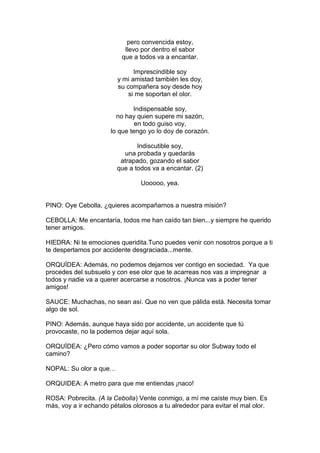 pero convencida estoy,
                           llevo por dentro el sabor
                          que a todos va a encantar.

                               Imprescindible soy
                         y mi amistad también les doy,
                         su compañera soy desde hoy
                             si me soportan el olor.

                              Indispensable soy,
                        no hay quien supere mi sazón,
                               en todo guiso voy,
                      lo que tengo yo lo doy de corazón.

                                Indiscutible soy,
                           una probada y quedarás
                          atrapado, gozando el sabor
                         que a todos va a encantar. (2)

                                 Uooooo, yea.


PINO: Oye Cebolla, ¿quieres acompañarnos a nuestra misión?

CEBOLLA: Me encantaría, todos me han caído tan bien...y siempre he querido
tener amigos.

HIEDRA: Ni te emociones queridita.Tuno puedes venir con nosotros porque a ti
te despertamos por accidente desgraciada...mente.

ORQUÍDEA: Además, no podemos dejarnos ver contigo en sociedad. Ya que
procedes del subsuelo y con ese olor que te acarreas nos vas a impregnar a
todos y nadie va a querer acercarse a nosotros. ¡Nunca vas a poder tener
amigos!

SAUCE: Muchachas, no sean así. Que no ven que pálida está. Necesita tomar
algo de sol.

PINO: Además, aunque haya sido por accidente, un accidente que tú
provocaste, no la podemos dejar aquí sola.

ORQUÍDEA: ¿Pero cómo vamos a poder soportar su olor Subway todo el
camino?

NOPAL: Su olor a que…

ORQUIDEA: A metro para que me entiendas ¡naco!

ROSA: Pobrecita. (A la Cebolla) Vente conmigo, a mí me caíste muy bien. Es
más, voy a ir echando pétalos olorosos a tu alrededor para evitar el mal olor.
 