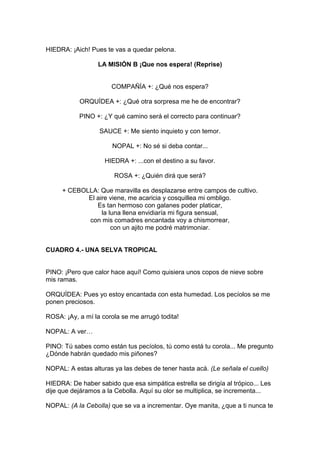 HIEDRA: ¡Aich! Pues te vas a quedar pelona.

                  LA MISIÓN B ¡Que nos espera! (Reprise)


                       COMPAÑÍA +: ¿Qué nos espera?

           ORQUÍDEA +: ¿Qué otra sorpresa me he de encontrar?

           PINO +: ¿Y qué camino será el correcto para continuar?

                  SAUCE +: Me siento inquieto y con temor.

                       NOPAL +: No sé si deba contar...

                    HIEDRA +: ...con el destino a su favor.

                        ROSA +: ¿Quién dirá que será?

     + CEBOLLA: Que maravilla es desplazarse entre campos de cultivo.
            El aire viene, me acaricia y cosquillea mi ombligo.
               Es tan hermoso con galanes poder platicar,
                 la luna llena envidiaría mi figura sensual,
            con mis comadres encantada voy a chismorrear,
                     con un ajito me podré matrimoniar.


CUADRO 4.- UNA SELVA TROPICAL


PINO: ¡Pero que calor hace aquí! Como quisiera unos copos de nieve sobre
mis ramas.

ORQUÍDEA: Pues yo estoy encantada con esta humedad. Los pecíolos se me
ponen preciosos.

ROSA: ¡Ay, a mí la corola se me arrugó todita!

NOPAL: A ver…

PINO: Tú sabes como están tus pecíolos, tú como está tu corola... Me pregunto
¿Dónde habrán quedado mis piñones?

NOPAL: A estas alturas ya las debes de tener hasta acá. (Le señala el cuello)

HIEDRA: De haber sabido que esa simpática estrella se dirigía al trópico... Les
dije que dejáramos a la Cebolla. Aquí su olor se multiplica, se incrementa...

NOPAL: (A la Cebolla) que se va a incrementar. Oye manita, ¿que a ti nunca te
 