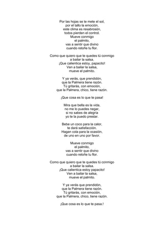 Por las hojas se te mete el sol,
          por el tallo la emoción,
        este clima es resabrosón,
         todos pierden el control.
              Mueve conmigo
                 el palmito,
          vas a sentir que divino
           cuando retoñe tu flor.

Como que quiero que te quedes tú conmigo
            a bailar la salsa.
    ¡Que calientica estoy, papacito!
         Ven a bailar la salsa,
           mueve el palmito.

       Y ya verás, que prendidón,
       que la Palmera tiene razón.
         Tú gritarás, con emoción,
    que la Palmera, chico, tiene razón.

      ¡Que cosa es lo que te pasa!

         Mira que bella es la vida,
         no me lo puedes negar,
          si no sabes de alegría
          yo te la puedo prestar.

       Bebe un coco para la calor,
          te dará satisfacción.
       Hagan cola para la ocasión,
        de uno en uno por favor.

             Mueve conmigo
                el palmito,
          vas a sentir que divino
          cuando retoñe tu flor.

Como que quiero que te quedes tú conmigo
            a bailar la salsa.
     ¡Que calientica estoy papacito!
         Ven a bailar la salsa,
           mueve el palmito.

        Y ya verás que prendidón,
       que la Palmera tiene razón.
         Tú gritarás, con emoción,
    que la Palmera, chico, tiene razón.

      ¡Que cosa es lo que te pasa.!
 
